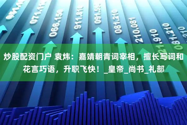 炒股配资门户 袁炜：嘉靖朝青词宰相，擅长写词和花言巧语，升职飞快！_皇帝_尚书_礼部