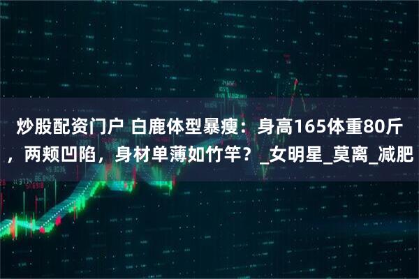 炒股配资门户 白鹿体型暴瘦：身高165体重80斤，两颊凹陷，身材单薄如竹竿？_女明星_莫离_减肥
