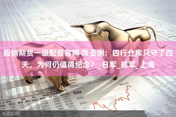 股指期货一级配资官网 席亚洲：四行仓库只守了四天，为何仍值得纪念？_日军_孤军_上海