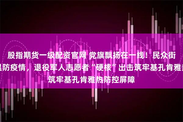 股指期货一级配资官网 党旗飘扬在一线！民众街道：战高温防疫情，退役军人志愿者“硬核”出击筑牢基孔肯雅热防控屏障