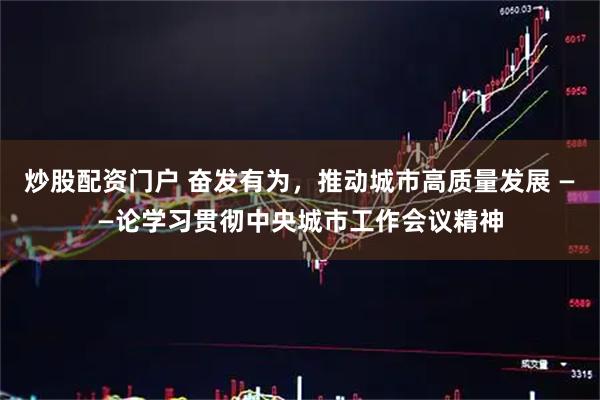 炒股配资门户 奋发有为，推动城市高质量发展 ——论学习贯彻中央城市工作会议精神