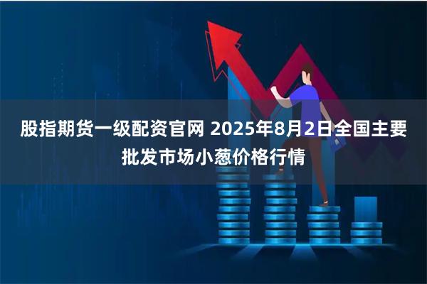 股指期货一级配资官网 2025年8月2日全国主要批发市场小葱价格行情