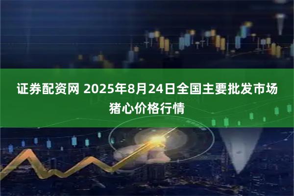证券配资网 2025年8月24日全国主要批发市场猪心价格行情