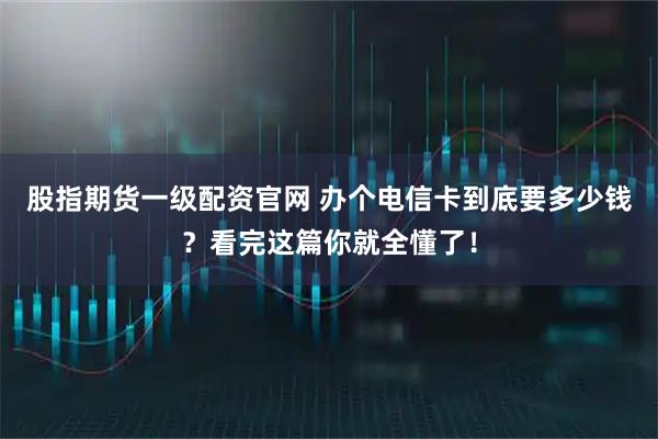 股指期货一级配资官网 办个电信卡到底要多少钱？看完这篇你就全懂了！